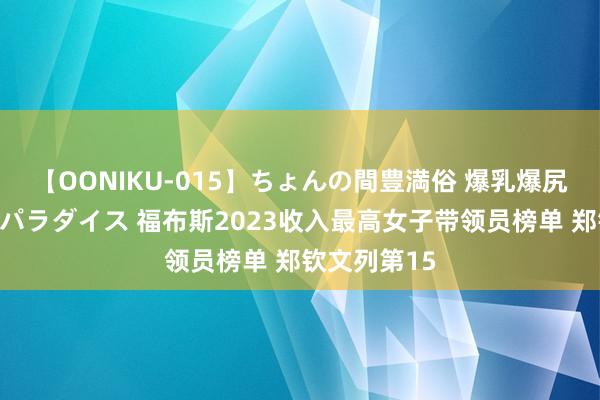 【OONIKU-015】ちょんの間豊満俗 爆乳爆尻専門の肉欲パラダイス 福布斯2023收入最高女子带领员榜单 郑钦文列第15