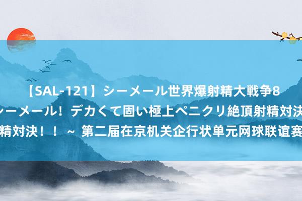 【SAL-121】シーメール世界爆射精大戦争8時間 ～国内＆金髪S級シーメール！デカくて固い極上ペニクリ絶頂射精対決！！～ 第二届在京机关企行状单元网球联谊赛年终总决赛圆满收官