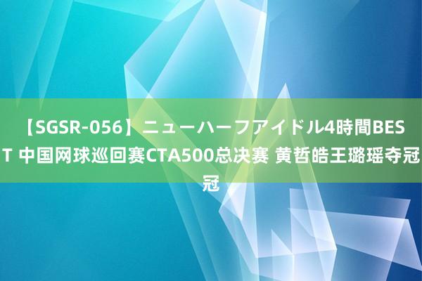 【SGSR-056】ニューハーフアイドル4時間BEST 中国网球巡回赛CTA500总决赛 黄哲皓王璐瑶夺冠