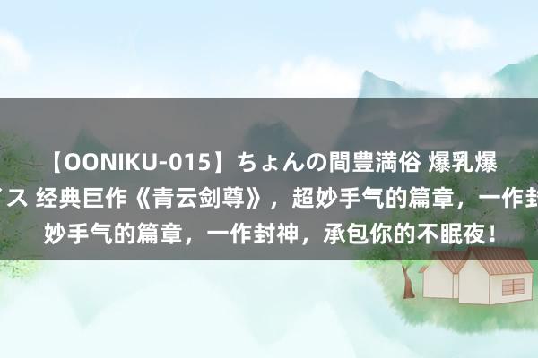 【OONIKU-015】ちょんの間豊満俗 爆乳爆尻専門の肉欲パラダイス 经典巨作《青云剑尊》，超妙手气的篇章，一作封神，承包你的不眠夜！