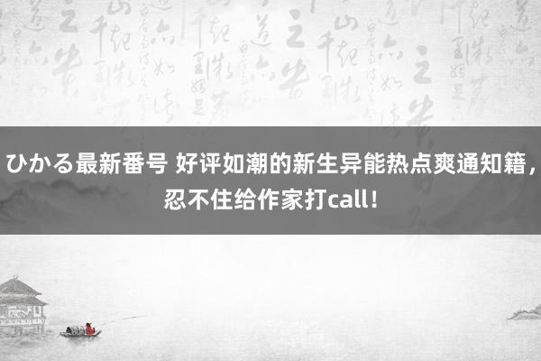 ひかる最新番号 好评如潮的新生异能热点爽通知籍，忍不住给作家打call！