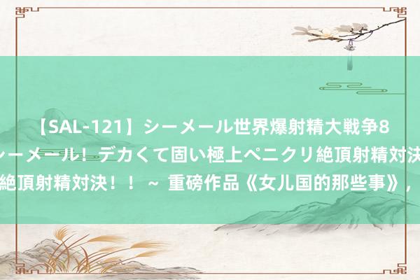 【SAL-121】シーメール世界爆射精大戦争8時間 ～国内＆金髪S級シーメール！デカくて固い極上ペニクリ絶頂射精対決！！～ 重磅作品《女儿国的那些事》，值得细细品读