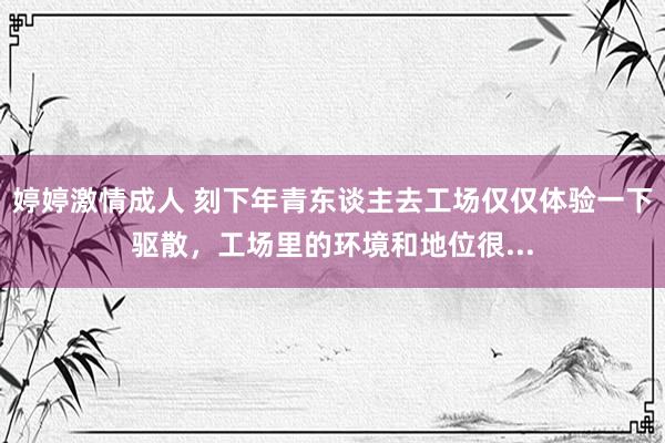 婷婷激情成人 刻下年青东谈主去工场仅仅体验一下驱散，工场里的环境和地位很...