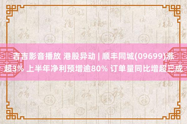 吉吉影音播放 港股异动 | 顺丰同城(09699)涨超3% 上半年净利预增逾80% 订单量同比增超三成