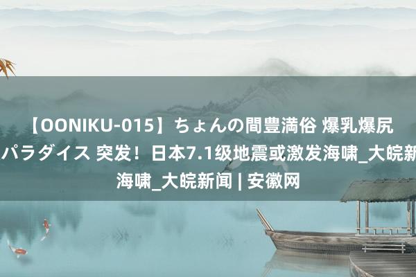 【OONIKU-015】ちょんの間豊満俗 爆乳爆尻専門の肉欲パラダイス 突发！日本7.1级地震或激发海啸_大皖新闻 | 安徽网