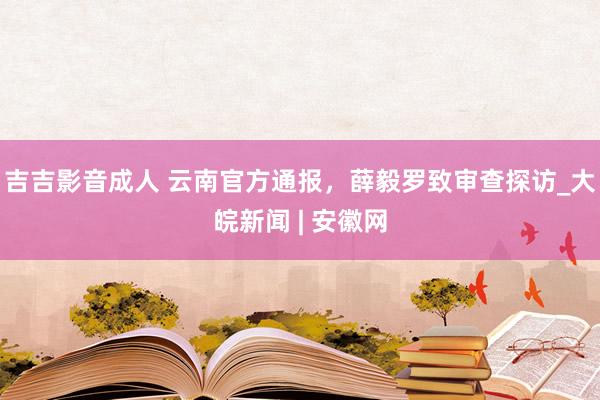 吉吉影音成人 云南官方通报，薛毅罗致审查探访_大皖新闻 | 安徽网