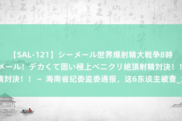 【SAL-121】シーメール世界爆射精大戦争8時間 ～国内＆金髪S級シーメール！デカくて固い極上ペニクリ絶頂射精対決！！～ 海南省纪委监委通报，这6东谈主被查_大皖新闻 | 安徽网