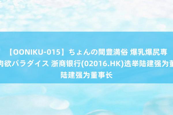 【OONIKU-015】ちょんの間豊満俗 爆乳爆尻専門の肉欲パラダイス 浙商银行(02016.HK)选举陆建强为董事长