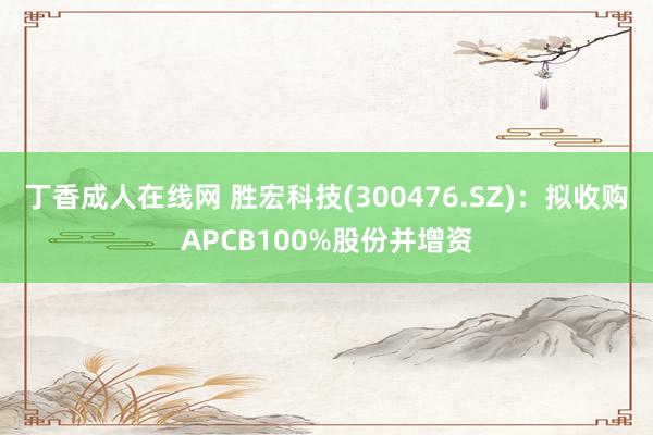 丁香成人在线网 胜宏科技(300476.SZ)：拟收购APCB100%股份并增资