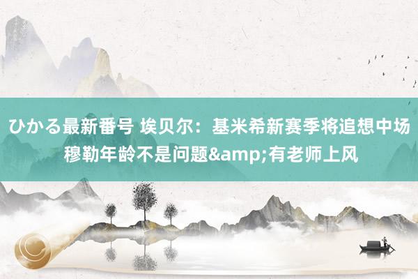 ひかる最新番号 埃贝尔：基米希新赛季将追想中场 穆勒年龄不是问题&有老师上风