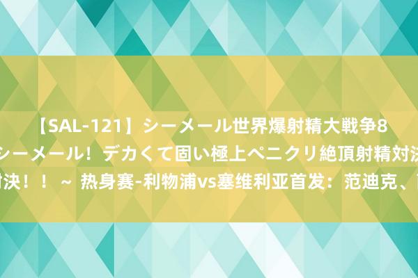 【SAL-121】シーメール世界爆射精大戦争8時間 ～国内＆金髪S級シーメール！デカくて固い極上ペニクリ絶頂射精対決！！～ 热身赛-利物浦vs塞维利亚首发：范迪克、萨拉赫先发，阿诺德出战