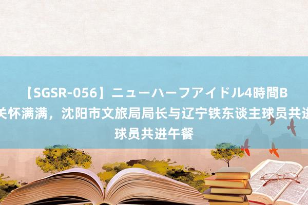 【SGSR-056】ニューハーフアイドル4時間BEST 关怀满满，沈阳市文旅局局长与辽宁铁东谈主球员共进午餐