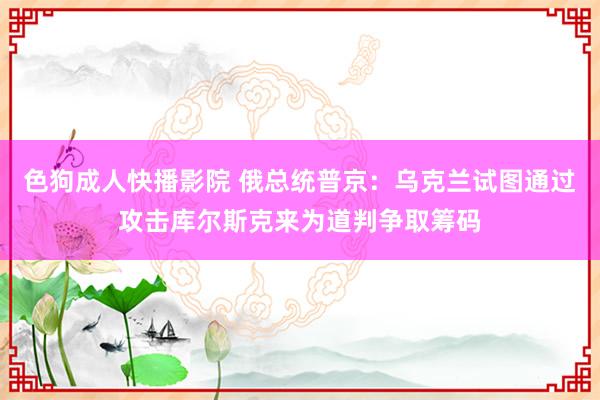 色狗成人快播影院 俄总统普京：乌克兰试图通过攻击库尔斯克来为道判争取筹码