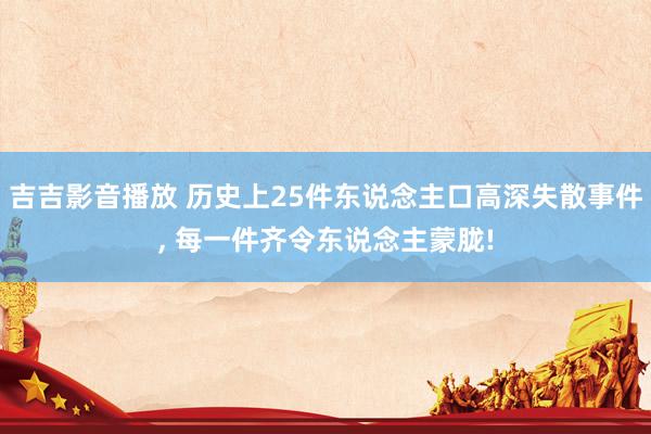 吉吉影音播放 历史上25件东说念主口高深失散事件， 每一件齐令东说念主蒙胧!