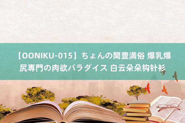 【OONIKU-015】ちょんの間豊満俗 爆乳爆尻専門の肉欲パラダイス 白云朵朵钩针衫