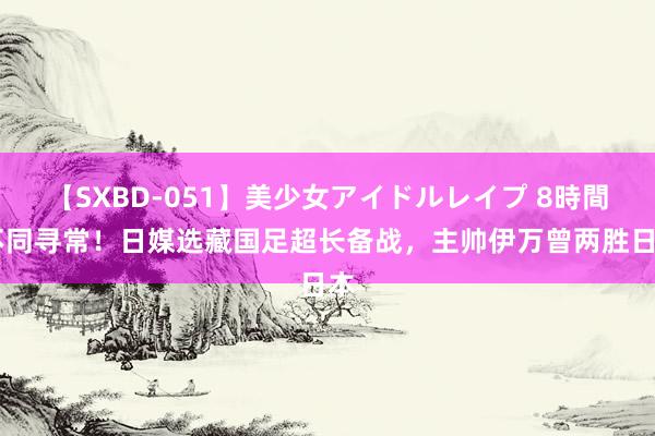 【SXBD-051】美少女アイドルレイプ 8時間 不同寻常！日媒选藏国足超长备战，主帅伊万曾两胜日本