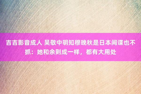 吉吉影音成人 吴敬中明知穆晚秋是日本间谍也不抓：她和余则成一样，都有大用处