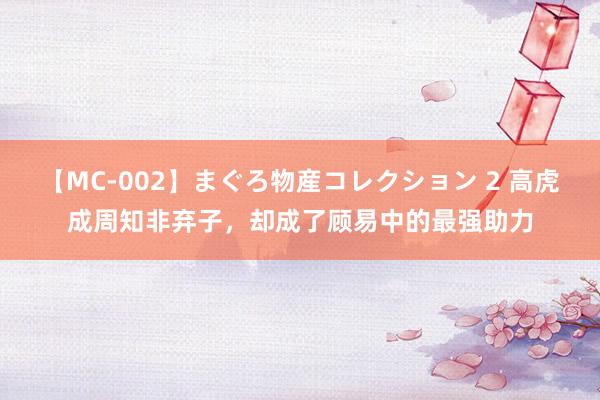 【MC-002】まぐろ物産コレクション 2 高虎成周知非弃子，却成了顾易中的最强助力