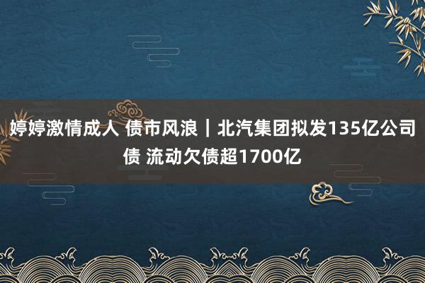 婷婷激情成人 债市风浪｜北汽集团拟发135亿公司债 流动欠债超1700亿