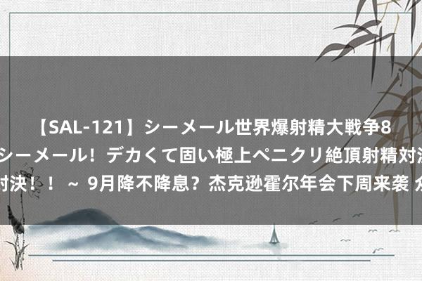 【SAL-121】シーメール世界爆射精大戦争8時間 ～国内＆金髪S級シーメール！デカくて固い極上ペニクリ絶頂射精対決！！～ 9月降不降息？杰克逊霍尔年会下周来袭 众人市集聚焦鲍威尔说话