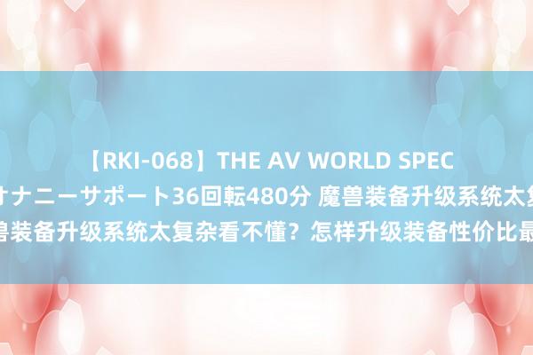 【RKI-068】THE AV WORLD SPECIAL あなただけに 最高のオナニーサポート36回転480分 魔兽装备升级系统太复杂看不懂？怎样升级装备性价比最高不糜费！