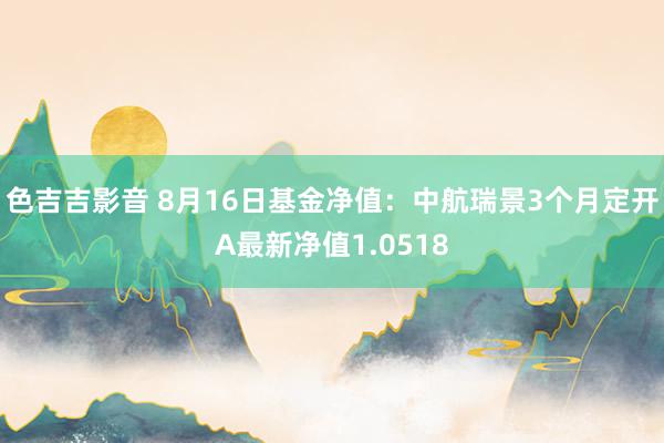 色吉吉影音 8月16日基金净值：中航瑞景3个月定开A最新净值1.0518