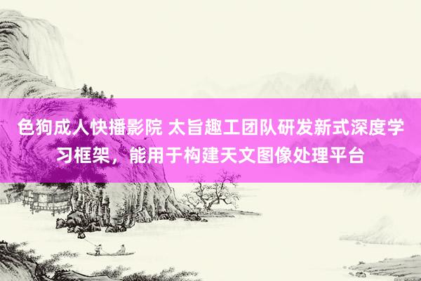 色狗成人快播影院 太旨趣工团队研发新式深度学习框架，能用于构建天文图像处理平台