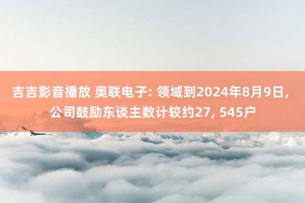 吉吉影音播放 奥联电子: 领域到2024年8月9日， 公司鼓励东谈主数计较约27， 545户