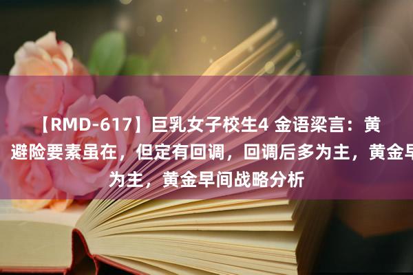 【RMD-617】巨乳女子校生4 金语梁言：黄金多单慎行，避险要素虽在，但定有回调，回调后多为主，黄金早间战略分析