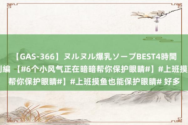 【GAS-366】ヌルヌル爆乳ソープBEST4時間 マットSEX騎乗位特別編 【#6个小风气正在暗暗帮你保护眼睛#】#上班摸鱼也能保护眼睛# 好多