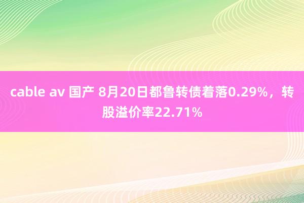 cable av 国产 8月20日都鲁转债着落0.29%，转股溢价率22.71%