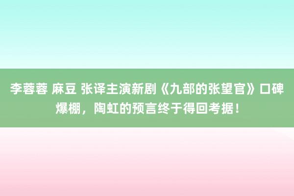 李蓉蓉 麻豆 张译主演新剧《九部的张望官》口碑爆棚，陶虹的预言终于得回考据！