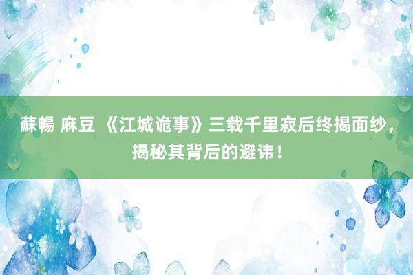 蘇暢 麻豆 《江城诡事》三载千里寂后终揭面纱，揭秘其背后的避讳！