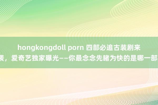 hongkongdoll porn 四部必追古装剧来袭，爱奇艺独家曝光——你最念念先睹为快的是哪一部？