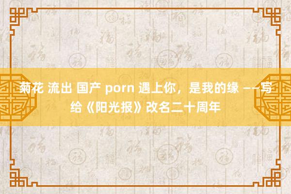 菊花 流出 国产 porn 遇上你，是我的缘 ——写给《阳光报》改名二十周年