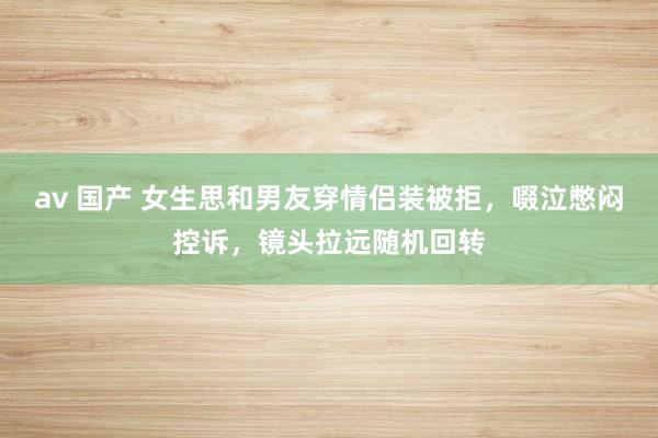 av 国产 女生思和男友穿情侣装被拒，啜泣憋闷控诉，镜头拉远随机回转