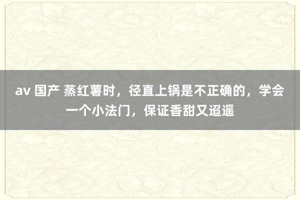 av 国产 蒸红薯时，径直上锅是不正确的，学会一个小法门，保证香甜又迢遥