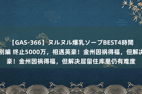 【GAS-366】ヌルヌル爆乳ソープBEST4時間 マットSEX騎乗位特別編 终止5000万，相遇英豪！金州因祸得福，但解决层留住库里仍有难度