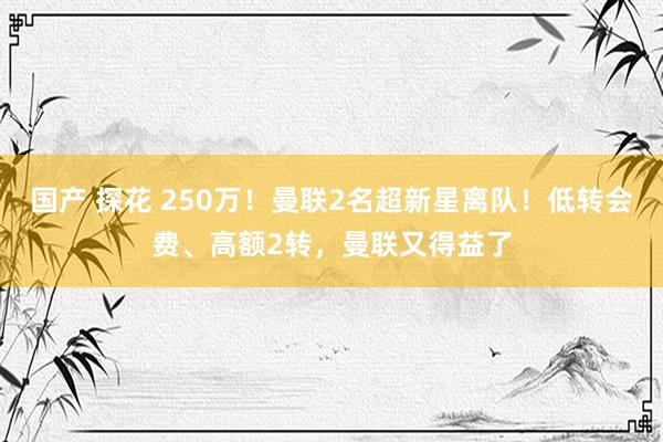 国产 探花 250万！曼联2名超新星离队！低转会费、高额2转，曼联又得益了