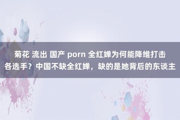 菊花 流出 国产 porn 全红婵为何能降维打击各选手？中国不缺全红婵，缺的是她背后的东谈主