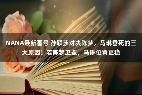 NANA最新番号 孙颖莎对决陈梦，马琳垂死的三大原因！若陈梦卫冕，马琳位置更稳