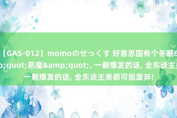 【GAS-012】momoのせっくす 好意思国有个冬眠60万年的&quot;恶魔&quot;， 一朝爆发的话， 全东谈主类都可能废弃!