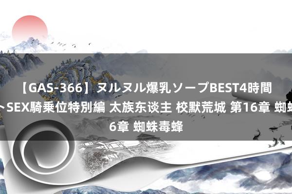 【GAS-366】ヌルヌル爆乳ソープBEST4時間 マットSEX騎乗位特別編 太族东谈主 校默荒城 第16章 蜘蛛毒蜂