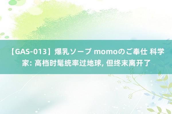 【GAS-013】爆乳ソープ momoのご奉仕 科学家: 高档时髦统率过地球， 但终末离开了