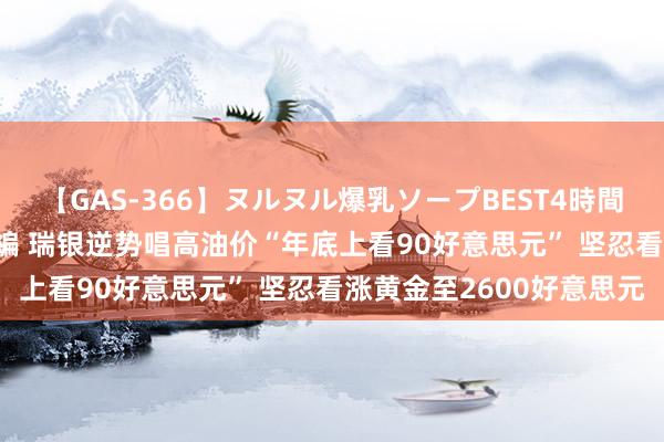 【GAS-366】ヌルヌル爆乳ソープBEST4時間 マットSEX騎乗位特別編 瑞银逆势唱高油价“年底上看90好意思元” 坚忍看涨黄金至2600好意思元