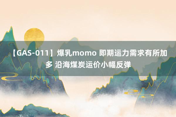 【GAS-011】爆乳momo 即期运力需求有所加多 沿海煤炭运价小幅反弹