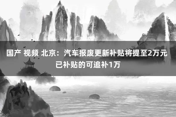 国产 视频 北京：汽车报废更新补贴将提至2万元 已补贴的可追补1万