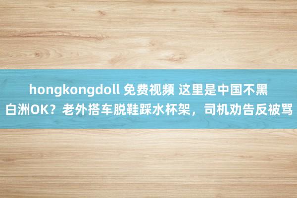 hongkongdoll 免费视频 这里是中国不黑白洲OK？老外搭车脱鞋踩水杯架，司机劝告反被骂