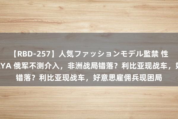 【RBD-257】人気ファッションモデル監禁 性虐コレクション3 AYA 俄军不测介入，非洲战局错落？利比亚现战车，好意思雇佣兵现困局