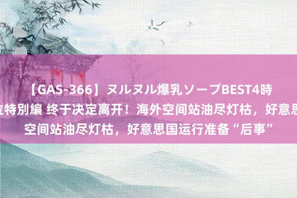 【GAS-366】ヌルヌル爆乳ソープBEST4時間 マットSEX騎乗位特別編 终于决定离开！海外空间站油尽灯枯，好意思国运行准备“后事”